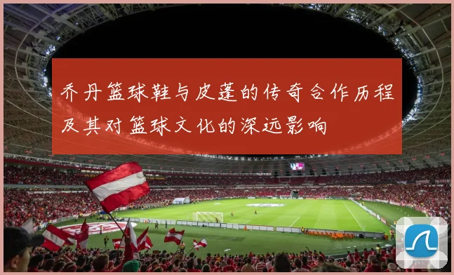 乔丹篮球鞋与皮蓬的传奇合作历程及其对篮球文化的深远影响