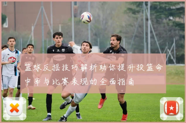 篮球反摇技巧解析助你提升投篮命中率与比赛表现的全面指南