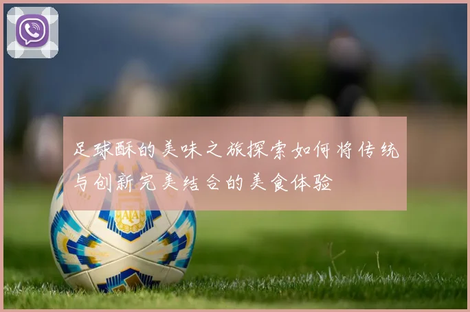 足球酥的美味之旅探索如何将传统与创新完美结合的美食体验